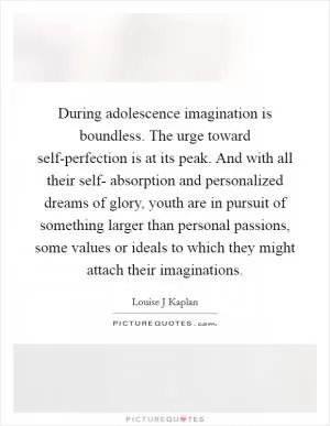 During adolescence imagination is boundless. The urge toward self-perfection is at its peak. And with all their self- absorption and personalized dreams of glory, youth are in pursuit of something larger than personal passions, some values or ideals to which they might attach their imaginations Picture Quote #1