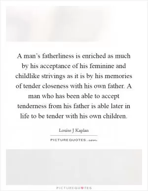 A man’s fatherliness is enriched as much by his acceptance of his feminine and childlike strivings as it is by his memories of tender closeness with his own father. A man who has been able to accept tenderness from his father is able later in life to be tender with his own children Picture Quote #1