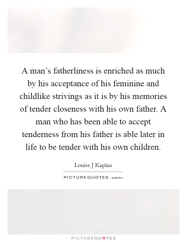 A man's fatherliness is enriched as much by his acceptance of his feminine and childlike strivings as it is by his memories of tender closeness with his own father. A man who has been able to accept tenderness from his father is able later in life to be tender with his own children Picture Quote #1