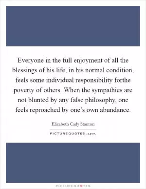 Everyone in the full enjoyment of all the blessings of his life, in his normal condition, feels some individual responsibility forthe poverty of others. When the sympathies are not blunted by any false philosophy, one feels reproached by one’s own abundance Picture Quote #1