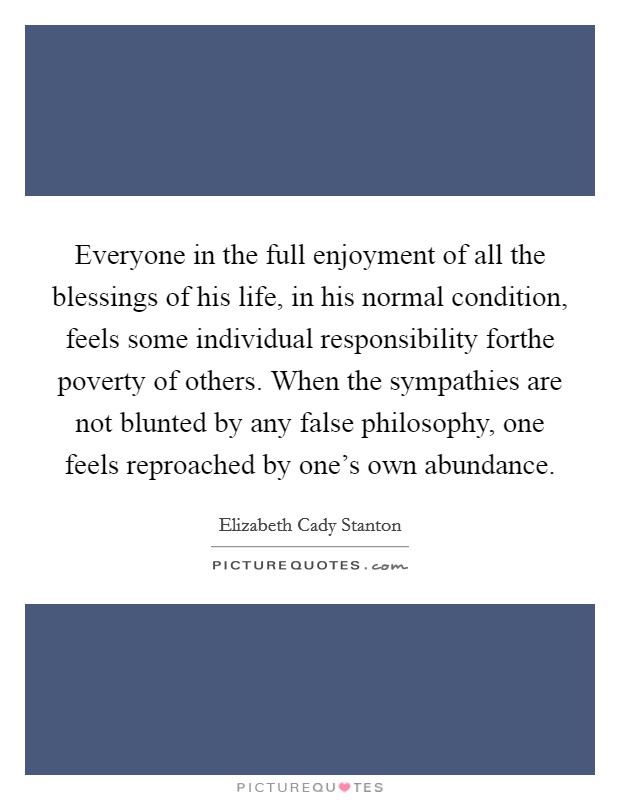 Everyone in the full enjoyment of all the blessings of his life, in his normal condition, feels some individual responsibility forthe poverty of others. When the sympathies are not blunted by any false philosophy, one feels reproached by one's own abundance Picture Quote #1