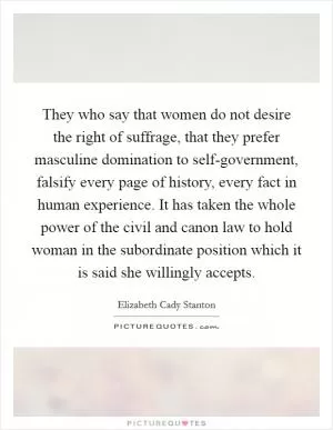 They who say that women do not desire the right of suffrage, that they prefer masculine domination to self-government, falsify every page of history, every fact in human experience. It has taken the whole power of the civil and canon law to hold woman in the subordinate position which it is said she willingly accepts Picture Quote #1