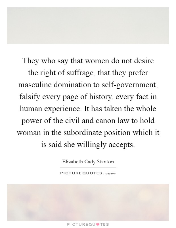They who say that women do not desire the right of suffrage, that they prefer masculine domination to self-government, falsify every page of history, every fact in human experience. It has taken the whole power of the civil and canon law to hold woman in the subordinate position which it is said she willingly accepts Picture Quote #1