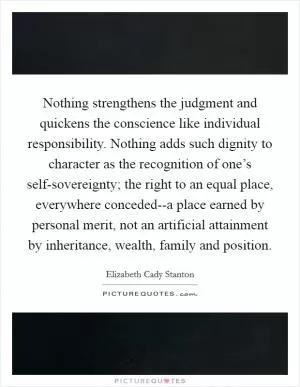 Nothing strengthens the judgment and quickens the conscience like individual responsibility. Nothing adds such dignity to character as the recognition of one’s self-sovereignty; the right to an equal place, everywhere conceded--a place earned by personal merit, not an artificial attainment by inheritance, wealth, family and position Picture Quote #1