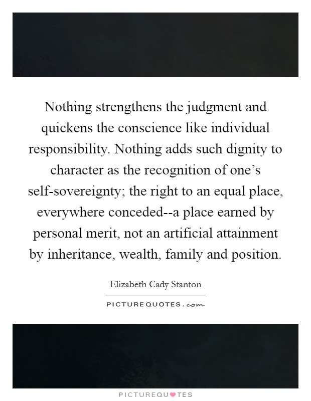 Nothing strengthens the judgment and quickens the conscience like individual responsibility. Nothing adds such dignity to character as the recognition of one's self-sovereignty; the right to an equal place, everywhere conceded--a place earned by personal merit, not an artificial attainment by inheritance, wealth, family and position Picture Quote #1