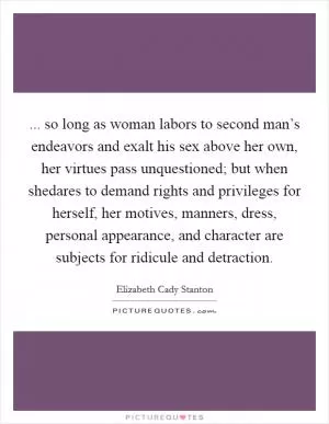 ... so long as woman labors to second man’s endeavors and exalt his sex above her own, her virtues pass unquestioned; but when shedares to demand rights and privileges for herself, her motives, manners, dress, personal appearance, and character are subjects for ridicule and detraction Picture Quote #1