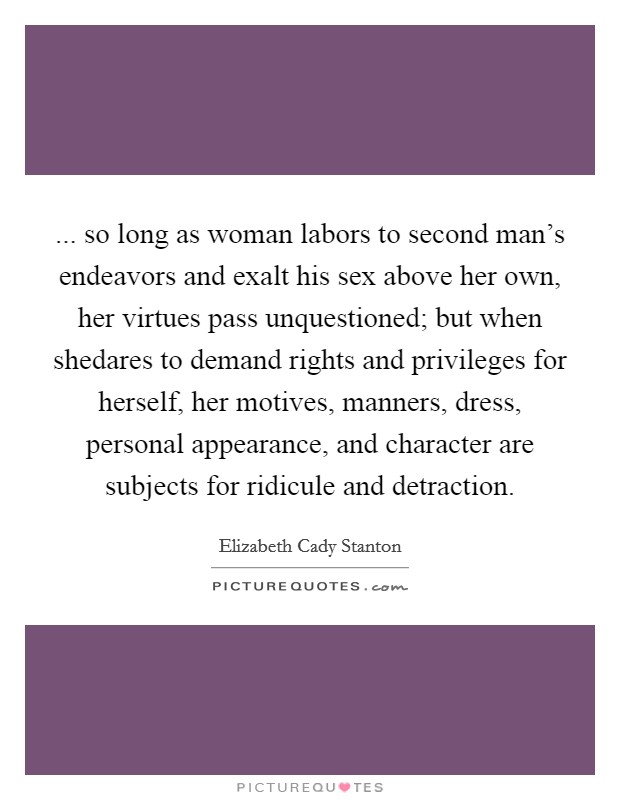 ... so long as woman labors to second man's endeavors and exalt his sex above her own, her virtues pass unquestioned; but when shedares to demand rights and privileges for herself, her motives, manners, dress, personal appearance, and character are subjects for ridicule and detraction Picture Quote #1