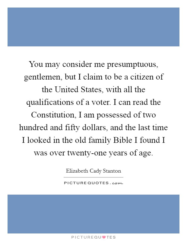 You may consider me presumptuous, gentlemen, but I claim to be a citizen of the United States, with all the qualifications of a voter. I can read the Constitution, I am possessed of two hundred and fifty dollars, and the last time I looked in the old family Bible I found I was over twenty-one years of age Picture Quote #1