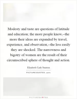 Modesty and taste are questions of latitude and education; the more people know,--the more their ideas are expanded by travel, experience, and observation,--the less easily they are shocked. The narrowness and bigotry of women are the result of their circumscribed sphere of thought and action Picture Quote #1
