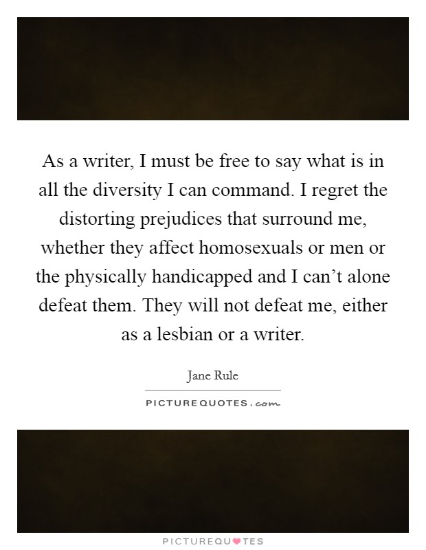 As a writer, I must be free to say what is in all the diversity I can command. I regret the distorting prejudices that surround me, whether they affect homosexuals or men or the physically handicapped and I can't alone defeat them. They will not defeat me, either as a lesbian or a writer Picture Quote #1