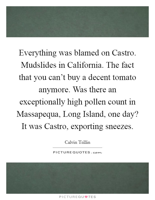 Everything was blamed on Castro. Mudslides in California. The fact that you can't buy a decent tomato anymore. Was there an exceptionally high pollen count in Massapequa, Long Island, one day? It was Castro, exporting sneezes Picture Quote #1