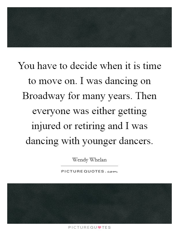 You have to decide when it is time to move on. I was dancing on Broadway for many years. Then everyone was either getting injured or retiring and I was dancing with younger dancers Picture Quote #1