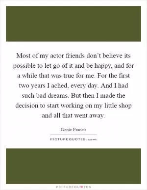 Most of my actor friends don’t believe its possible to let go of it and be happy, and for a while that was true for me. For the first two years I ached, every day. And I had such bad dreams. But then I made the decision to start working on my little shop and all that went away Picture Quote #1