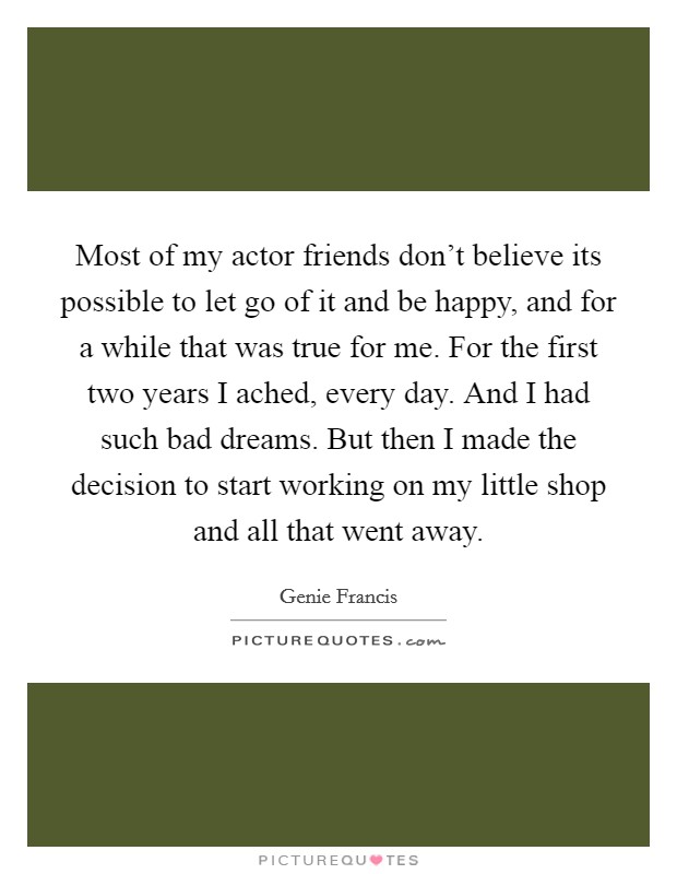 Most of my actor friends don't believe its possible to let go of it and be happy, and for a while that was true for me. For the first two years I ached, every day. And I had such bad dreams. But then I made the decision to start working on my little shop and all that went away Picture Quote #1