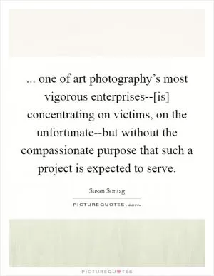 ... one of art photography’s most vigorous enterprises--[is] concentrating on victims, on the unfortunate--but without the compassionate purpose that such a project is expected to serve Picture Quote #1