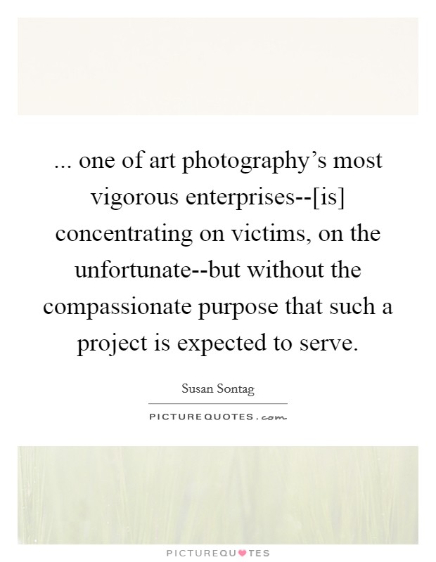 ... one of art photography's most vigorous enterprises--[is] concentrating on victims, on the unfortunate--but without the compassionate purpose that such a project is expected to serve Picture Quote #1
