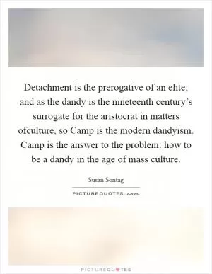 Detachment is the prerogative of an elite; and as the dandy is the nineteenth century’s surrogate for the aristocrat in matters ofculture, so Camp is the modern dandyism. Camp is the answer to the problem: how to be a dandy in the age of mass culture Picture Quote #1