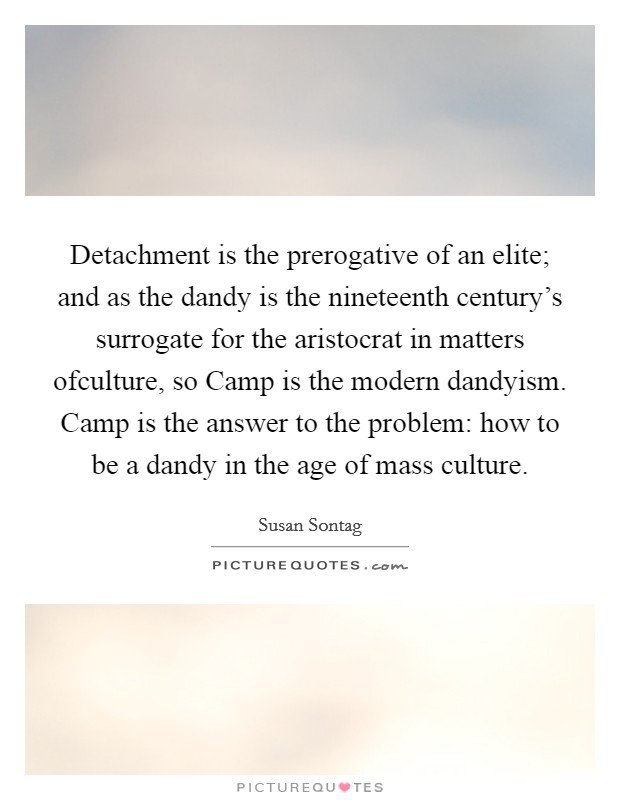 Detachment is the prerogative of an elite; and as the dandy is the nineteenth century's surrogate for the aristocrat in matters ofculture, so Camp is the modern dandyism. Camp is the answer to the problem: how to be a dandy in the age of mass culture Picture Quote #1