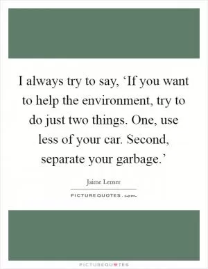 I always try to say, ‘If you want to help the environment, try to do just two things. One, use less of your car. Second, separate your garbage.’ Picture Quote #1