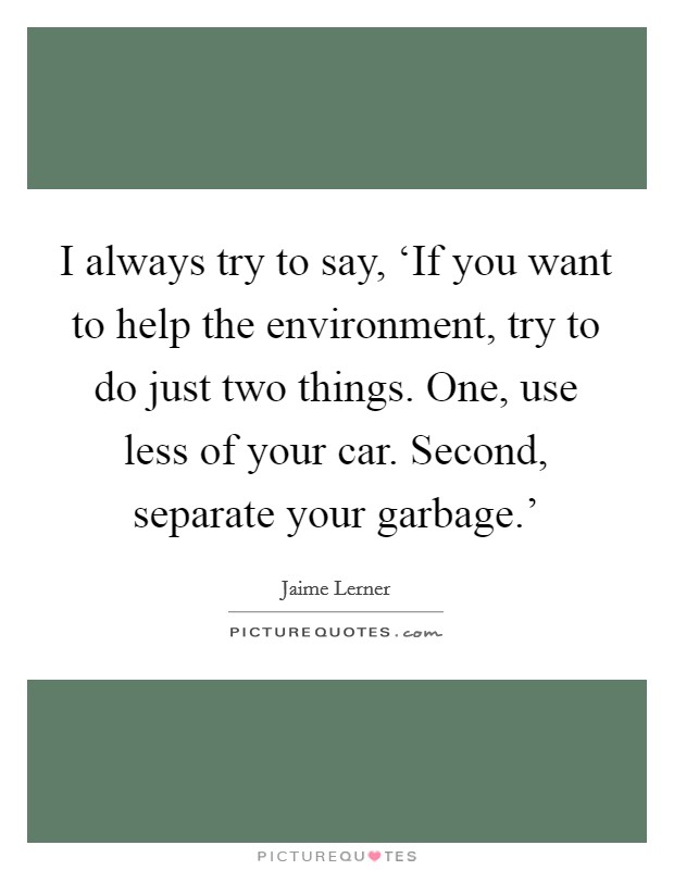 I always try to say, ‘If you want to help the environment, try to do just two things. One, use less of your car. Second, separate your garbage.' Picture Quote #1