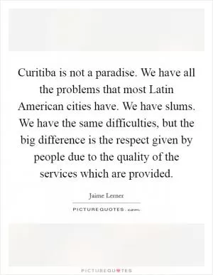 Curitiba is not a paradise. We have all the problems that most Latin American cities have. We have slums. We have the same difficulties, but the big difference is the respect given by people due to the quality of the services which are provided Picture Quote #1