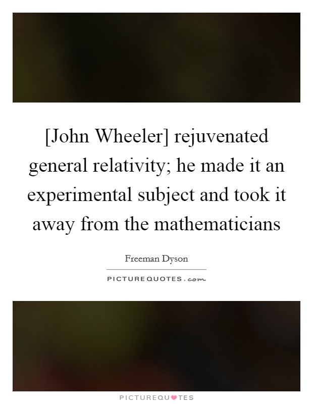 [John Wheeler] rejuvenated general relativity; he made it an experimental subject and took it away from the mathematicians Picture Quote #1