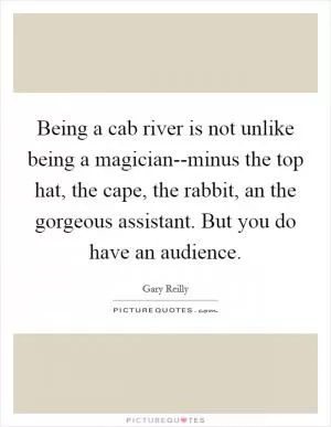 Being a cab river is not unlike being a magician--minus the top hat, the cape, the rabbit, an the gorgeous assistant. But you do have an audience Picture Quote #1