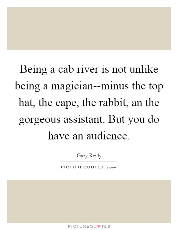 Being a cab river is not unlike being a magician--minus the top hat, the cape, the rabbit, an the gorgeous assistant. But you do have an audience Picture Quote #1