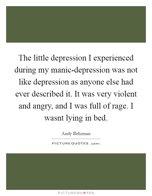 The little depression I experienced during my manic-depression was not like depression as anyone else had ever described it. It was very violent and angry, and I was full of rage. I wasnt lying in bed Picture Quote #1