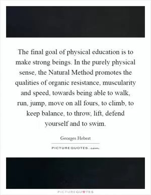 The final goal of physical education is to make strong beings. In the purely physical sense, the Natural Method promotes the qualities of organic resistance, muscularity and speed, towards being able to walk, run, jump, move on all fours, to climb, to keep balance, to throw, lift, defend yourself and to swim Picture Quote #1