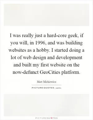 I was really just a hard-core geek, if you will, in 1996, and was building websites as a hobby. I started doing a lot of web design and development and built my first website on the now-defunct GeoCities platform Picture Quote #1