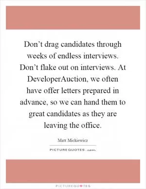 Don’t drag candidates through weeks of endless interviews. Don’t flake out on interviews. At DeveloperAuction, we often have offer letters prepared in advance, so we can hand them to great candidates as they are leaving the office Picture Quote #1