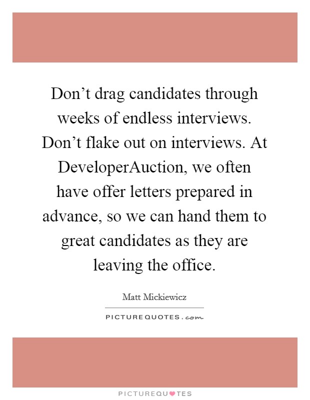 Don't drag candidates through weeks of endless interviews. Don't flake out on interviews. At DeveloperAuction, we often have offer letters prepared in advance, so we can hand them to great candidates as they are leaving the office Picture Quote #1