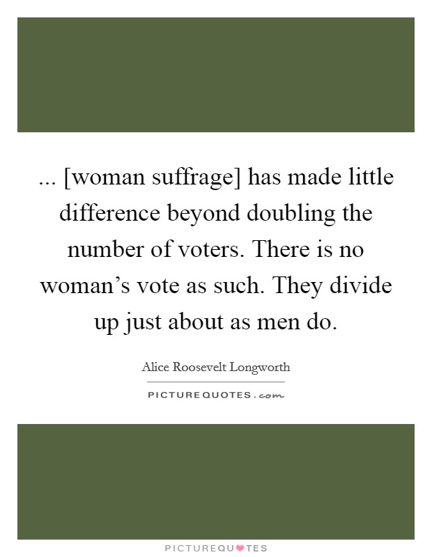 ... [woman suffrage] has made little difference beyond doubling the number of voters. There is no woman's vote as such. They divide up just about as men do Picture Quote #1