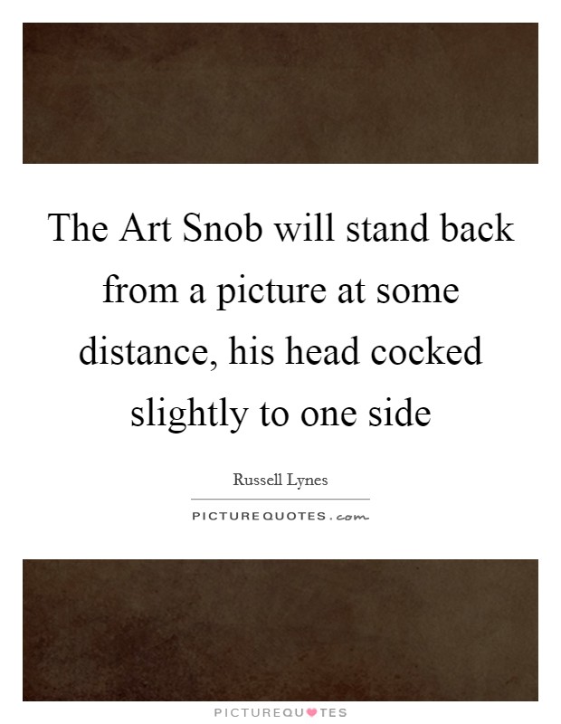 The Art Snob will stand back from a picture at some distance, his head cocked slightly to one side Picture Quote #1