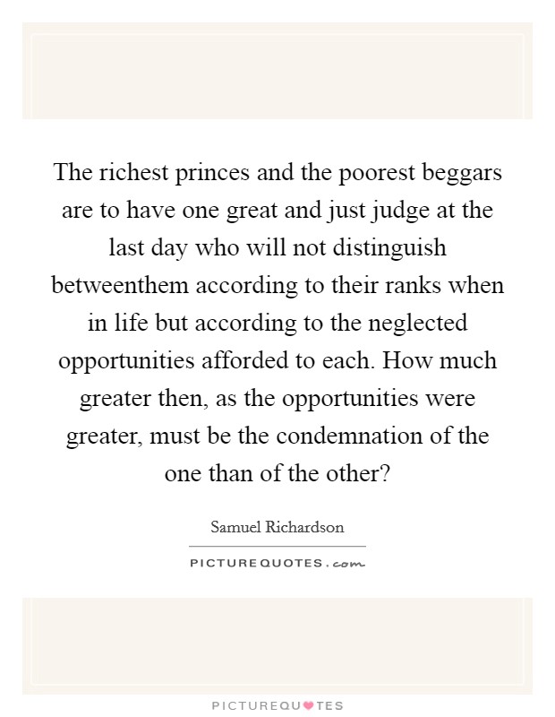 The richest princes and the poorest beggars are to have one great and just judge at the last day who will not distinguish betweenthem according to their ranks when in life but according to the neglected opportunities afforded to each. How much greater then, as the opportunities were greater, must be the condemnation of the one than of the other? Picture Quote #1