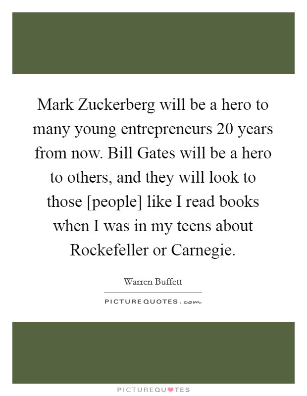 Mark Zuckerberg will be a hero to many young entrepreneurs 20 years from now. Bill Gates will be a hero to others, and they will look to those [people] like I read books when I was in my teens about Rockefeller or Carnegie Picture Quote #1