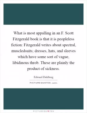 What is most appalling in an F. Scott Fitzgerald book is that it is peopleless fiction: Fitzgerald writes about spectral, muscledsuits; dresses, hats, and sleeves which have some sort of vague, libidinous throb. These are plainly the product of sickness Picture Quote #1