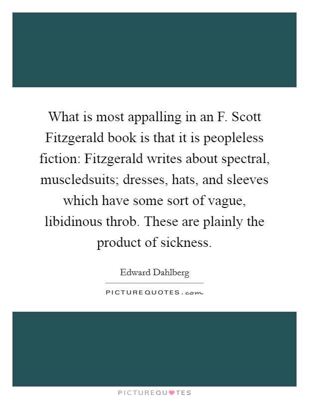 What is most appalling in an F. Scott Fitzgerald book is that it is peopleless fiction: Fitzgerald writes about spectral, muscledsuits; dresses, hats, and sleeves which have some sort of vague, libidinous throb. These are plainly the product of sickness Picture Quote #1