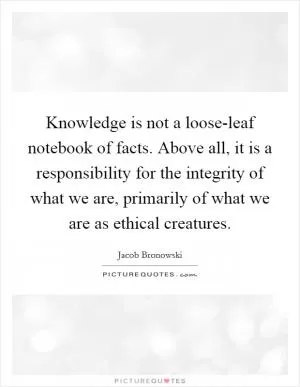 Knowledge is not a loose-leaf notebook of facts. Above all, it is a responsibility for the integrity of what we are, primarily of what we are as ethical creatures Picture Quote #1