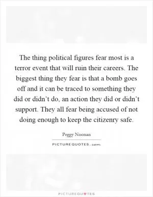 The thing political figures fear most is a terror event that will ruin their careers. The biggest thing they fear is that a bomb goes off and it can be traced to something they did or didn’t do, an action they did or didn’t support. They all fear being accused of not doing enough to keep the citizenry safe Picture Quote #1