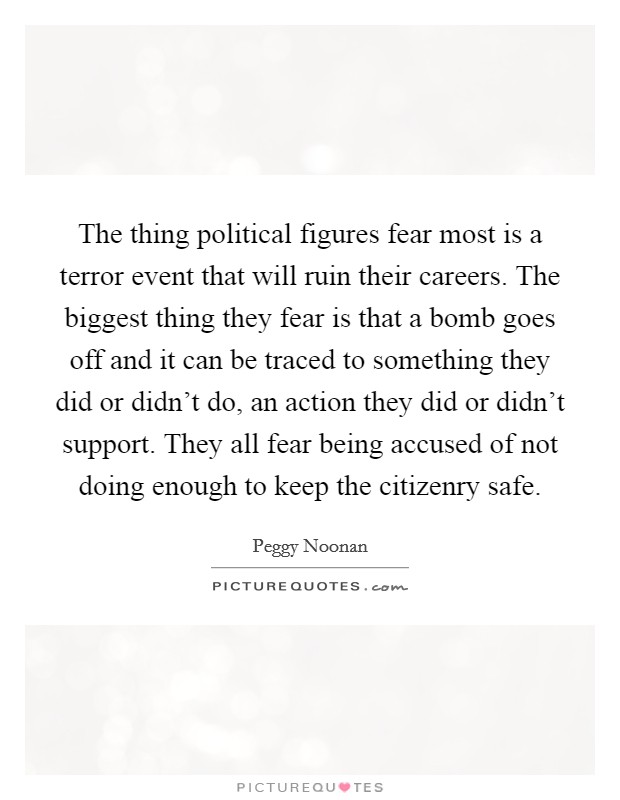 The thing political figures fear most is a terror event that will ruin their careers. The biggest thing they fear is that a bomb goes off and it can be traced to something they did or didn't do, an action they did or didn't support. They all fear being accused of not doing enough to keep the citizenry safe Picture Quote #1