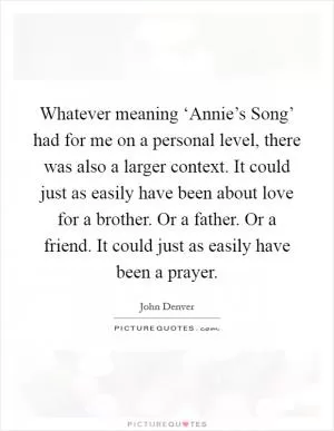 Whatever meaning ‘Annie’s Song’ had for me on a personal level, there was also a larger context. It could just as easily have been about love for a brother. Or a father. Or a friend. It could just as easily have been a prayer Picture Quote #1