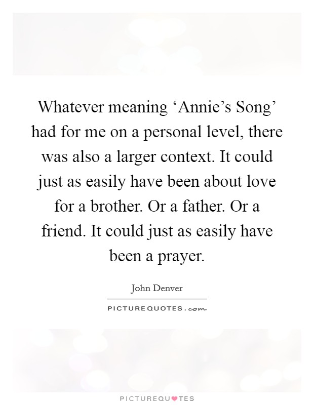 Whatever meaning ‘Annie's Song' had for me on a personal level, there was also a larger context. It could just as easily have been about love for a brother. Or a father. Or a friend. It could just as easily have been a prayer Picture Quote #1