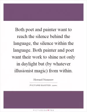 Both poet and painter want to reach the silence behind the language, the silence within the language. Both painter and poet want their work to shine not only in daylight but (by whatever illusionist magic) from within Picture Quote #1