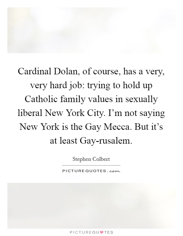 Cardinal Dolan, of course, has a very, very hard job: trying to hold up Catholic family values in sexually liberal New York City. I'm not saying New York is the Gay Mecca. But it's at least Gay-rusalem Picture Quote #1
