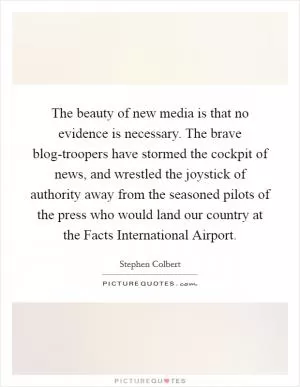 The beauty of new media is that no evidence is necessary. The brave blog-troopers have stormed the cockpit of news, and wrestled the joystick of authority away from the seasoned pilots of the press who would land our country at the Facts International Airport Picture Quote #1