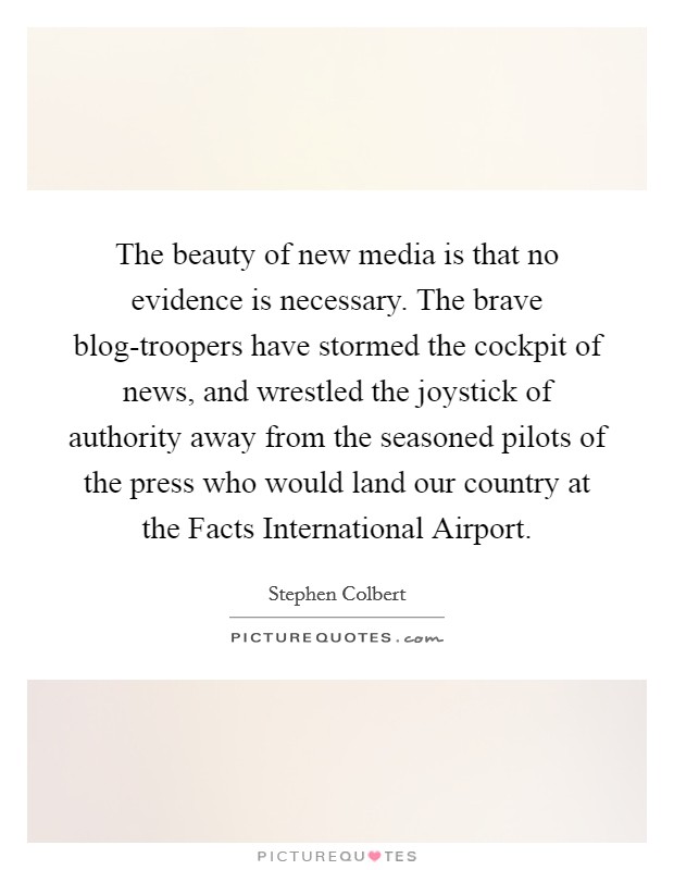 The beauty of new media is that no evidence is necessary. The brave blog-troopers have stormed the cockpit of news, and wrestled the joystick of authority away from the seasoned pilots of the press who would land our country at the Facts International Airport Picture Quote #1