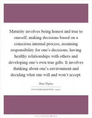 Maturity involves being honest and true to oneself, making decisions based on a conscious internal process, assuming responsibility for one’s decisions, having healthy relationships with others and developing one’s own true gifts. It involves thinking about one’s environment and deciding what one will and won’t accept Picture Quote #1