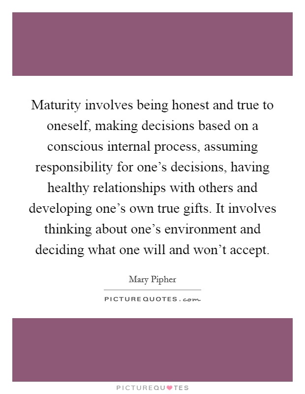 Maturity involves being honest and true to oneself, making decisions based on a conscious internal process, assuming responsibility for one's decisions, having healthy relationships with others and developing one's own true gifts. It involves thinking about one's environment and deciding what one will and won't accept Picture Quote #1
